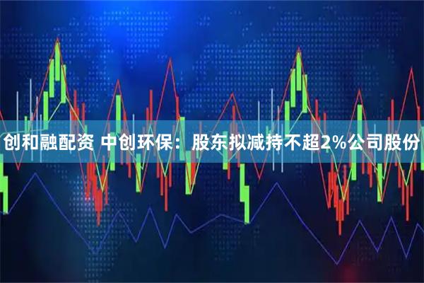 创和融配资 中创环保：股东拟减持不超2%公司股份