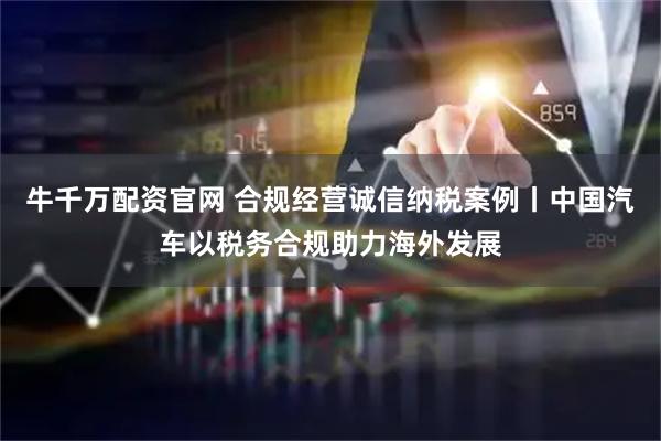 牛千万配资官网 合规经营诚信纳税案例丨中国汽车以税务合规助力海外发展