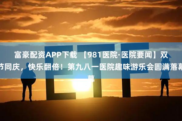 富豪配资APP下载 【981医院·医院要闻】双节同庆，快乐翻倍！第九八一医院趣味游乐会圆满落幕