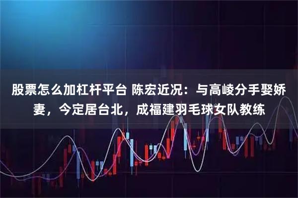 股票怎么加杠杆平台 陈宏近况：与高崚分手娶娇妻，今定居台北，成福建羽毛球女队教练