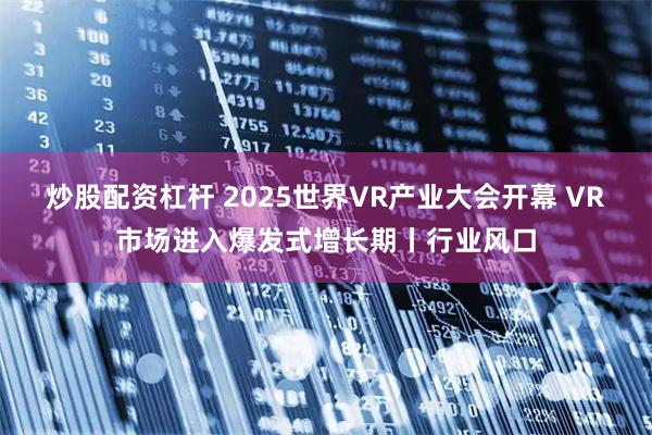 炒股配资杠杆 2025世界VR产业大会开幕 VR市场进入爆发式增长期丨行业风口