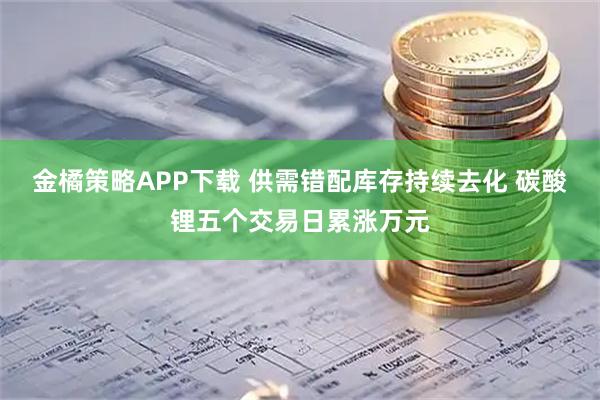 金橘策略APP下载 供需错配库存持续去化 碳酸锂五个交易日累涨万元