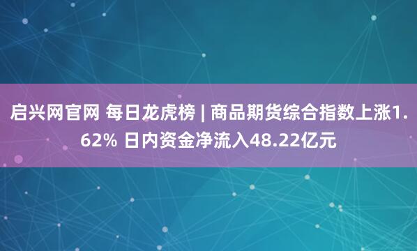 启兴网官网 每日龙虎榜 | 商品期货综合指数上涨1.62% 日内资金净流入48.22亿元