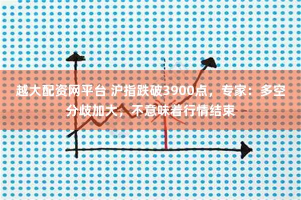 越大配资网平台 沪指跌破3900点,专家:多空分歧加大,不意味着行情结束