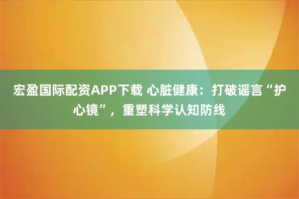 宏盈国际配资APP下载 心脏健康：打破谣言“护心镜”，重塑科学认知防线