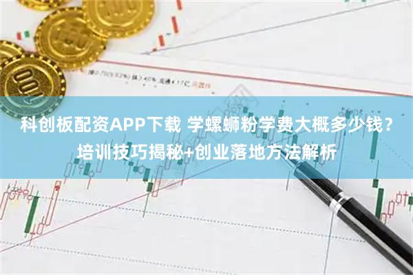 科创板配资APP下载 学螺蛳粉学费大概多少钱？培训技巧揭秘+创业落地方法解析