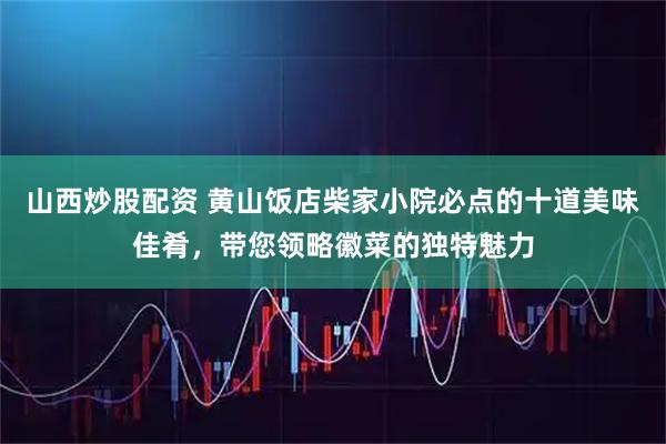 山西炒股配资 黄山饭店柴家小院必点的十道美味佳肴，带您领略徽菜的独特魅力