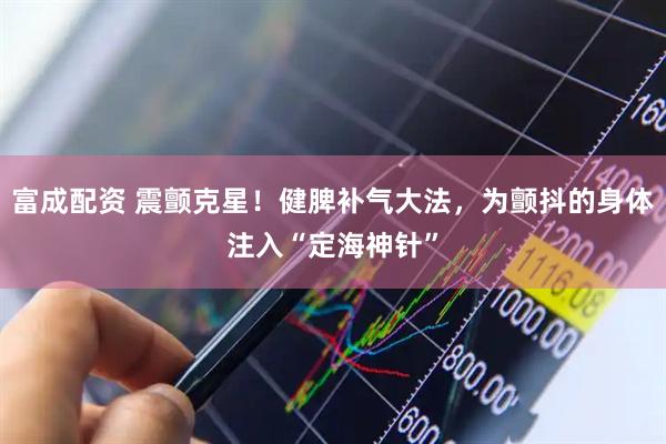 富成配资 震颤克星！健脾补气大法，为颤抖的身体注入“定海神针”