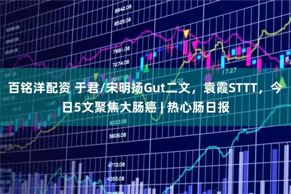 百铭洋配资 于君/宋明扬Gut二文，袁霞STTT，今日5文聚焦大肠癌 | 热心肠日报
