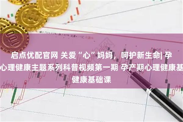 启点优配官网 关爱“心”妈妈，呵护新生命| 孕产妇心理健康主题系列科普视频第一期 孕产期心理健康基础课