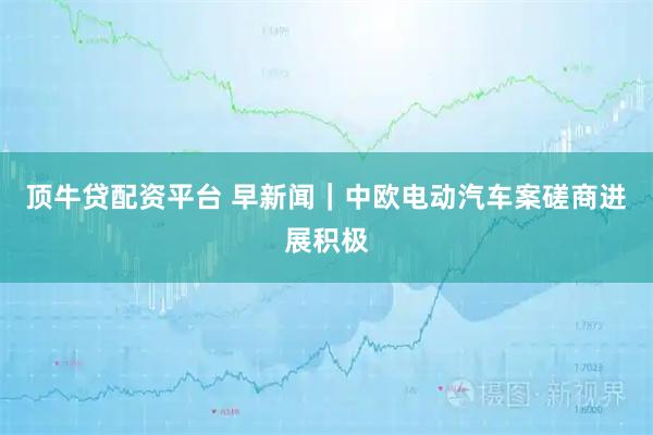 顶牛贷配资平台 早新闻｜中欧电动汽车案磋商进展积极