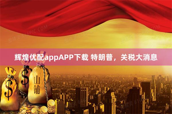 辉煌优配appAPP下载 特朗普，关税大消息