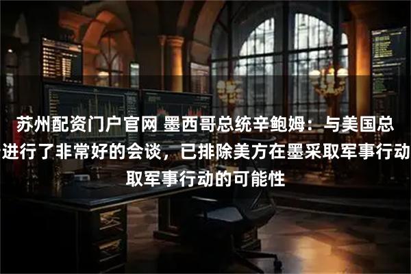 苏州配资门户官网 墨西哥总统辛鲍姆：与美国总统特朗普进行了非常好的会谈，已排除美方在墨采取军事行动的可能性