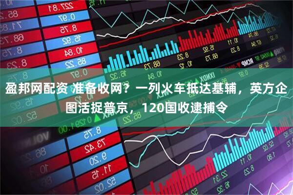 盈邦网配资 准备收网？一列火车抵达基辅，英方企图活捉普京，120国收逮捕令