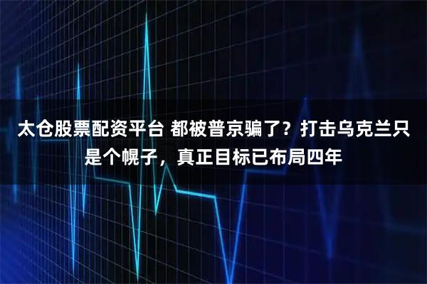 太仓股票配资平台 都被普京骗了？打击乌克兰只是个幌子，真正目标已布局四年
