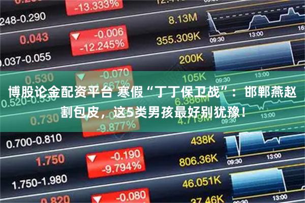 博股论金配资平台 寒假“丁丁保卫战”：邯郸燕赵割包皮，这5类男孩最好别犹豫！