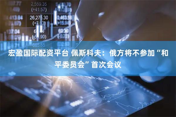 宏盈国际配资平台 佩斯科夫：俄方将不参加“和平委员会”首次会议