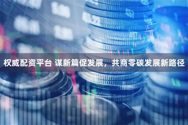 权威配资平台 谋新篇促发展，共商零碳发展新路径
