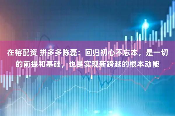 在榕配资 拼多多陈磊：回归初心不忘本，是一切的前提和基础，也是实现新跨越的根本动能