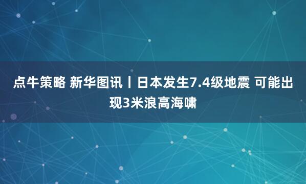 点牛策略 新华图讯丨日本发生7.4级地震 可能出现3米浪高海啸